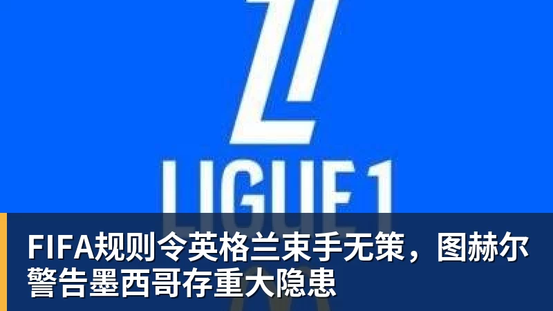 FIFA规则令英格兰束手无策，图赫尔警告墨西哥存重大隐患