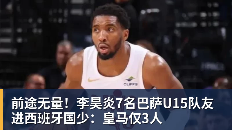 前途无量！李昊炎7名巴萨U15队友进西班牙国少：皇马仅3人