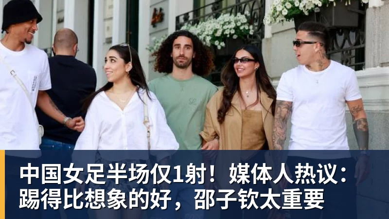 中国女足半场仅1射！媒体人热议：踢得比想象的好，邵子钦太重要