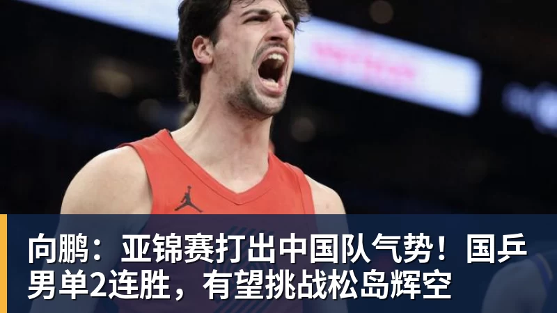 向鹏：亚锦赛打出中国队气势！国乒男单2连胜，有望挑战松岛辉空